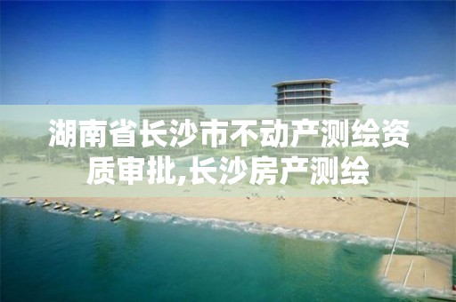 湖南省長沙市不動產測繪資質審批,長沙房產測繪