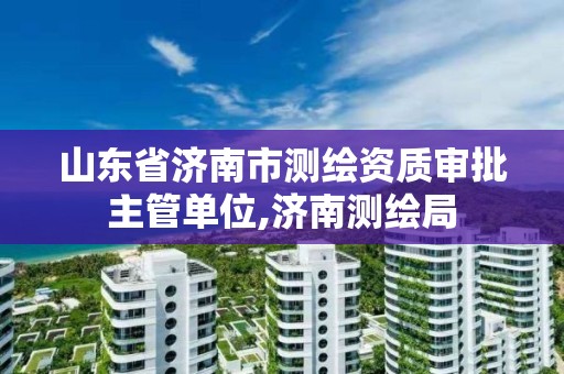 山東省濟南市測繪資質審批主管單位,濟南測繪局