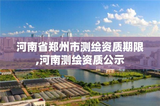 河南省鄭州市測繪資質期限,河南測繪資質公示