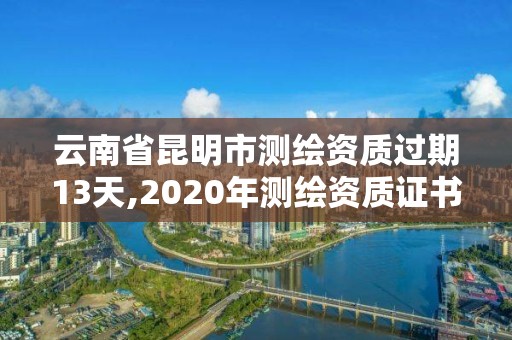 云南省昆明市測繪資質過期13天,2020年測繪資質證書延期