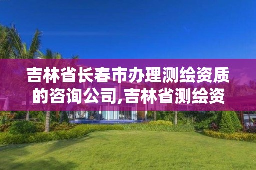 吉林省長春市辦理測繪資質的咨詢公司,吉林省測繪資質查詢