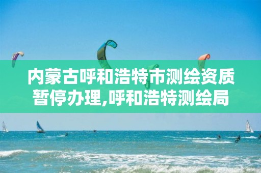 內蒙古呼和浩特市測繪資質暫停辦理,呼和浩特測繪局屬于什么單位管理