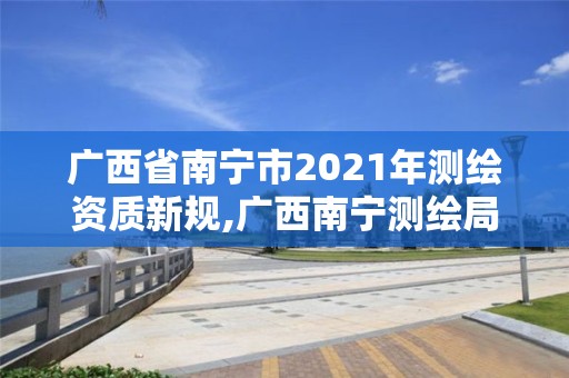 廣西省南寧市2021年測繪資質(zhì)新規(guī),廣西南寧測繪局網(wǎng)址