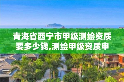 青海省西寧市甲級測繪資質要多少錢,測繪甲級資質申請條件。