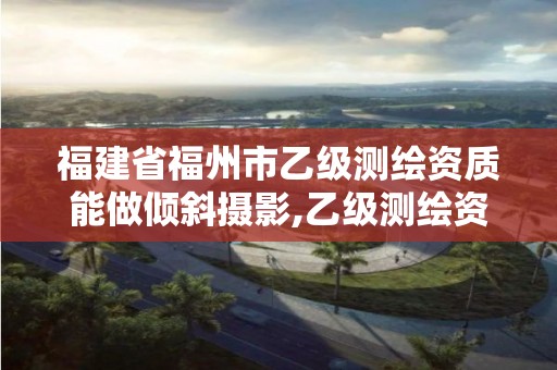 福建省福州市乙級(jí)測(cè)繪資質(zhì)能做傾斜攝影,乙級(jí)測(cè)繪資質(zhì)可以跨省作業(yè)嗎。