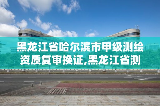 黑龍江省哈爾濱市甲級測繪資質復審換證,黑龍江省測繪甲級單位