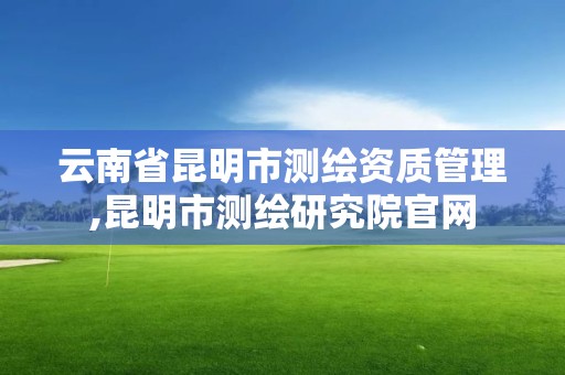 云南省昆明市測繪資質管理,昆明市測繪研究院官網