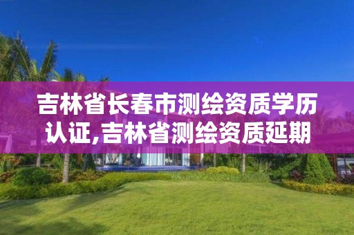 吉林省長春市測繪資質學歷認證,吉林省測繪資質延期