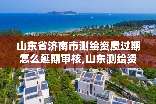 山東省濟南市測繪資質過期怎么延期審核,山東測繪資質查詢