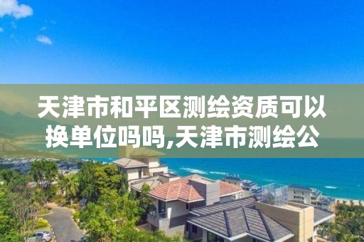 天津市和平區測繪資質可以換單位嗎嗎,天津市測繪公司。