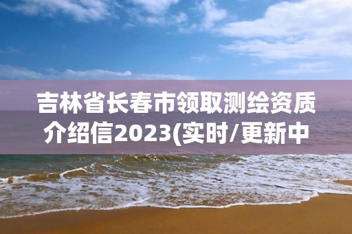 吉林省長春市領取測繪資質介紹信2023(實時/更新中)