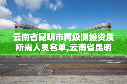 云南省昆明市丙級測繪資質所需人員名單,云南省昆明市丙級測繪資質所需人員名單公示。