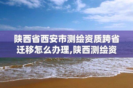 陜西省西安市測繪資質跨省遷移怎么辦理,陜西測繪資質轉讓。