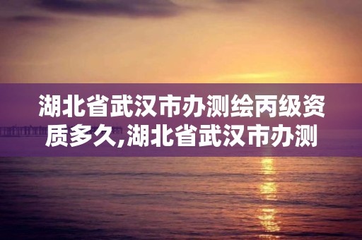 湖北省武漢市辦測繪丙級資質多久,湖北省武漢市辦測繪丙級資質多久可以拿證