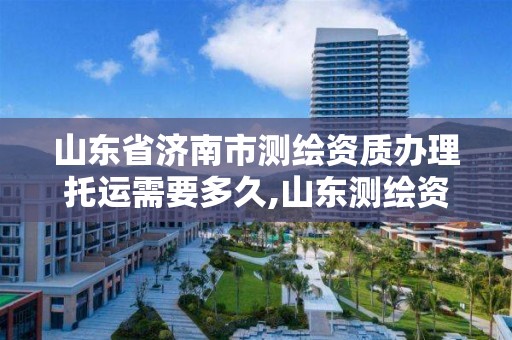 山東省濟南市測繪資質辦理托運需要多久,山東測繪資質代辦