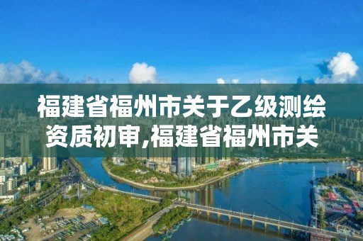 福建省福州市關(guān)于乙級測繪資質(zhì)初審,福建省福州市關(guān)于乙級測繪資質(zhì)初審公示。