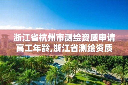 浙江省杭州市測繪資質申請高工年齡,浙江省測繪資質申請需要什么條件