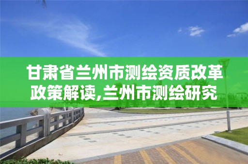 甘肅省蘭州市測繪資質改革政策解讀,蘭州市測繪研究院改企了嗎