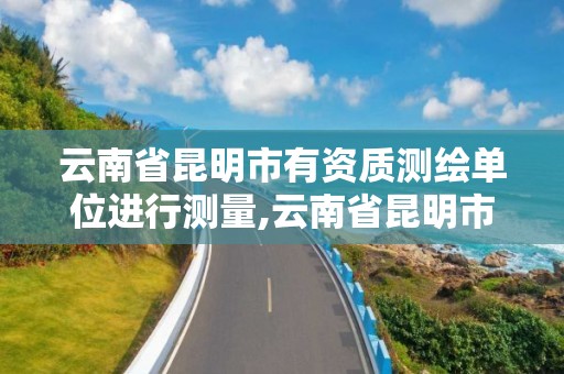 云南省昆明市有資質測繪單位進行測量,云南省昆明市有資質測繪單位進行測量嗎