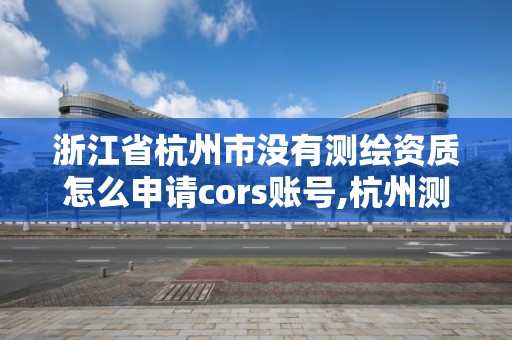 浙江省杭州市沒有測(cè)繪資質(zhì)怎么申請(qǐng)cors賬號(hào),杭州測(cè)繪院。