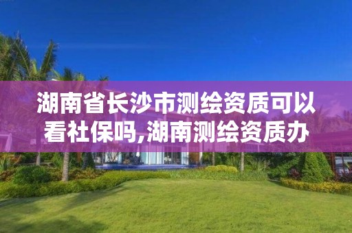 湖南省長沙市測繪資質可以看社保嗎,湖南測繪資質辦理