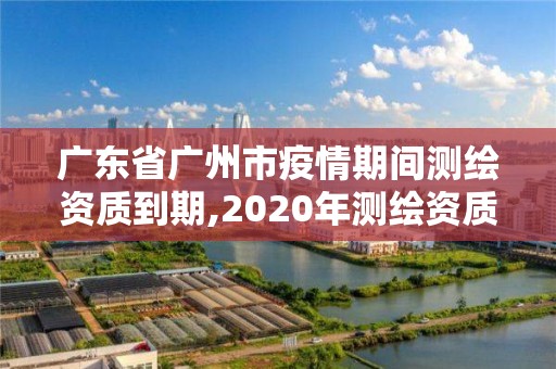 廣東省廣州市疫情期間測繪資質到期,2020年測繪資質證書延期