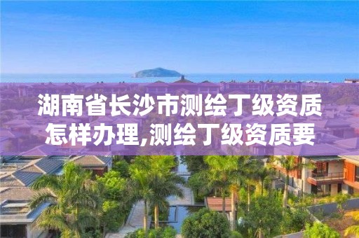 湖南省長(zhǎng)沙市測(cè)繪丁級(jí)資質(zhì)怎樣辦理,測(cè)繪丁級(jí)資質(zhì)要求