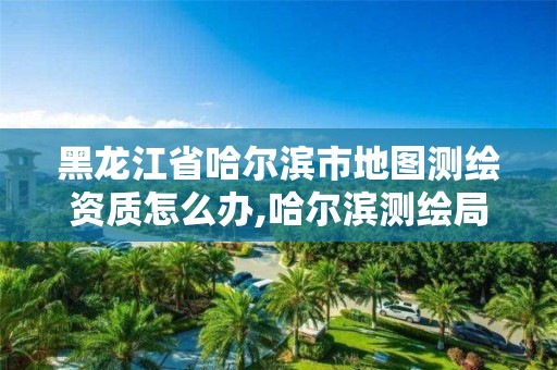 黑龍江省哈爾濱市地圖測繪資質怎么辦,哈爾濱測繪局怎么樣