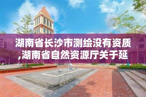 湖南省長沙市測繪沒有資質,湖南省自然資源廳關于延長測繪資質證書有效期的公告