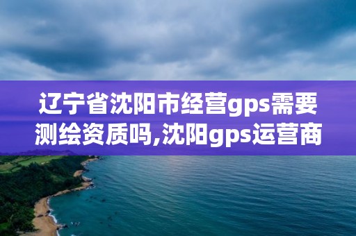 遼寧省沈陽市經營gps需要測繪資質嗎,沈陽gps運營商