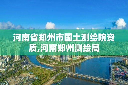 河南省鄭州市國土測繪院資質,河南鄭州測繪局