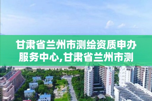 甘肅省蘭州市測繪資質申辦服務中心,甘肅省蘭州市測繪資質申辦服務中心地址