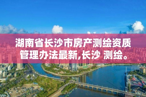 湖南省長沙市房產測繪資質管理辦法最新,長沙 測繪。