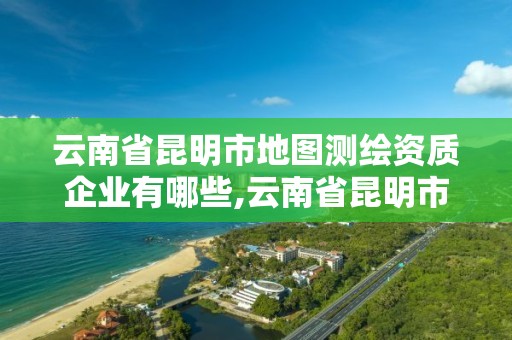 云南省昆明市地圖測繪資質企業有哪些,云南省昆明市地圖測繪資質企業有哪些名單