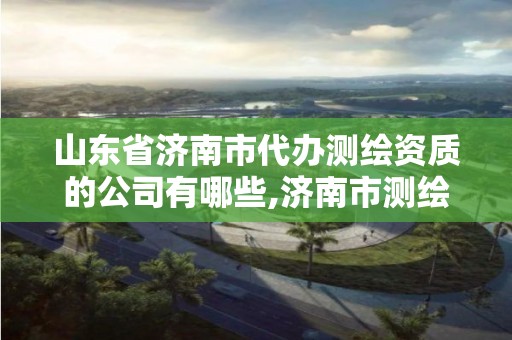 山東省濟南市代辦測繪資質的公司有哪些,濟南市測繪收費標準