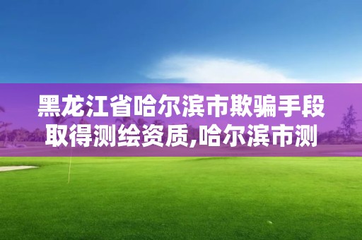 黑龍江省哈爾濱市欺騙手段取得測繪資質,哈爾濱市測繪院