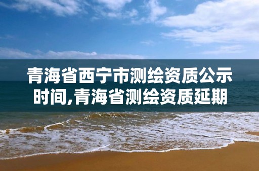 青海省西寧市測繪資質公示時間,青海省測繪資質延期公告