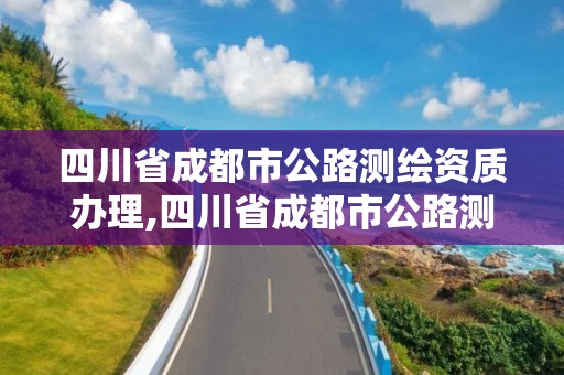 四川省成都市公路測繪資質辦理,四川省成都市公路測繪資質辦理地點