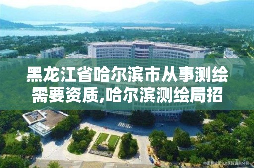 黑龍江省哈爾濱市從事測(cè)繪需要資質(zhì),哈爾濱測(cè)繪局招聘