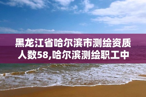 黑龍江省哈爾濱市測繪資質人數58,哈爾濱測繪職工中等專業學校