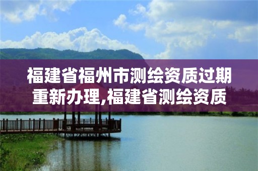 福建省福州市測繪資質過期重新辦理,福建省測繪資質查詢