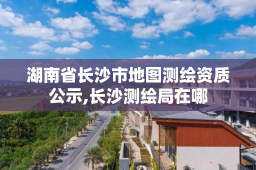 湖南省長沙市地圖測繪資質公示,長沙測繪局在哪