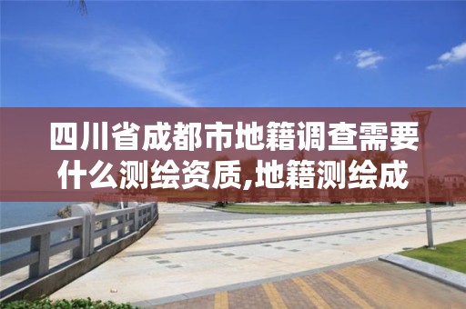 四川省成都市地籍調查需要什么測繪資質,地籍測繪成果包括哪些內容。