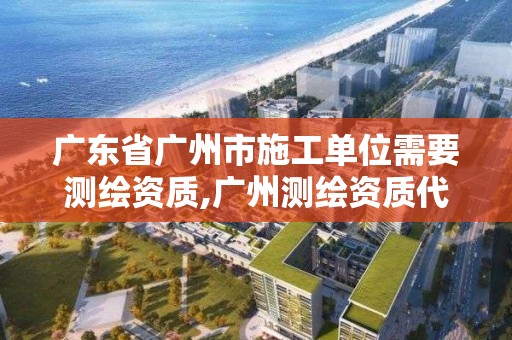 廣東省廣州市施工單位需要測繪資質,廣州測繪資質代辦