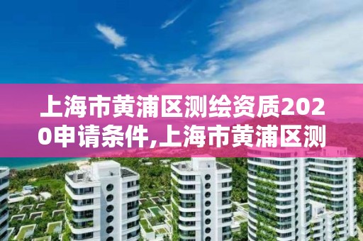 上海市黃浦區測繪資質2020申請條件,上海市黃浦區測繪資質2020申請條件及時間