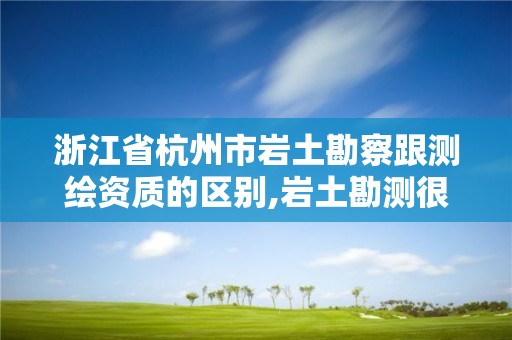 浙江省杭州市巖土勘察跟測繪資質的區別,巖土勘測很辛苦嗎。