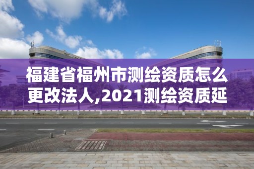 福建省福州市測繪資質怎么更改法人,2021測繪資質延期公告福建省