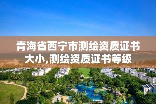 青海省西寧市測繪資質證書大小,測繪資質證書等級