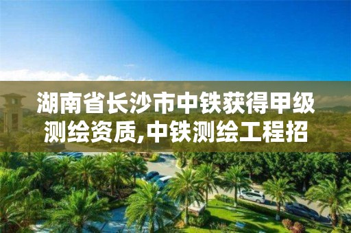 湖南省長沙市中鐵獲得甲級測繪資質(zhì),中鐵測繪工程招聘信息