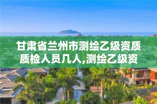 甘肅省蘭州市測繪乙級資質質檢人員幾人,測繪乙級資質人員條件。